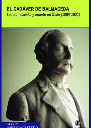 El cadáver de Balmaceda. Locura, suicidio y muerte en Chile (1890-1921)