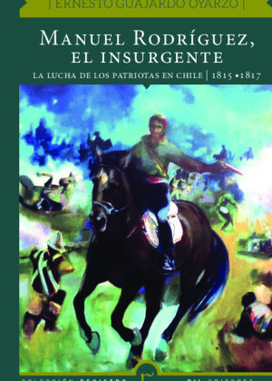 Manuel Rodríguez, el insurgente. La lucha de los patriotas en Chile (1815-1817)